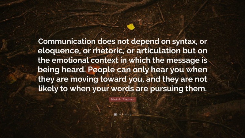 Edwin H. Friedman Quote: “Communication does not depend on syntax, or eloquence, or rhetoric, or articulation but on the emotional context in which the message is being heard. People can only hear you when they are moving toward you, and they are not likely to when your words are pursuing them.”