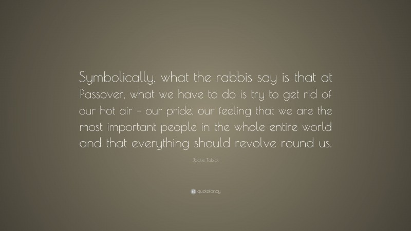 Jackie Tabick Quote: “Symbolically, what the rabbis say is that at Passover, what we have to do is try to get rid of our hot air – our pride, our feeling that we are the most important people in the whole entire world and that everything should revolve round us.”