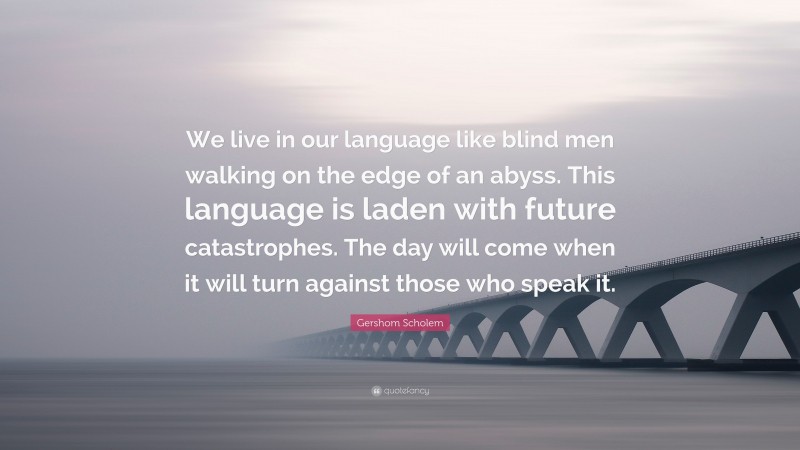 Gershom Scholem Quote: “We live in our language like blind men walking on the edge of an abyss. This language is laden with future catastrophes. The day will come when it will turn against those who speak it.”