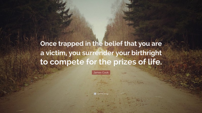 James Cook Quote: “Once trapped in the belief that you are a victim, you surrender your birthright to compete for the prizes of life.”