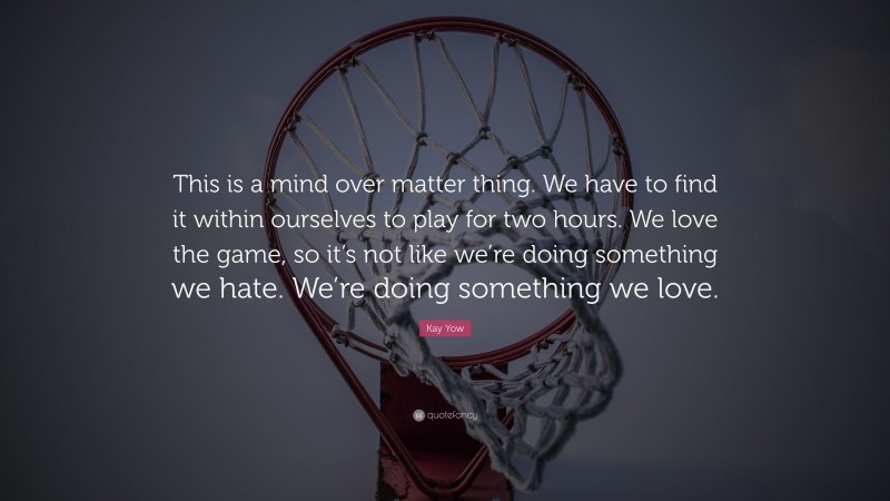 Kay Yow Quote: “This is a mind over matter thing. We have to find it within ourselves to play for two hours. We love the game, so it’s not like we’re doing something we hate. We’re doing something we love.”