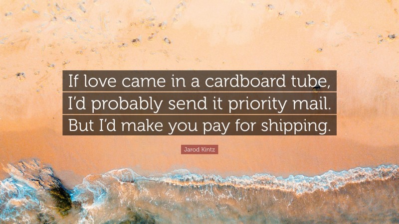 Jarod Kintz Quote: “If love came in a cardboard tube, I’d probably send it priority mail. But I’d make you pay for shipping.”