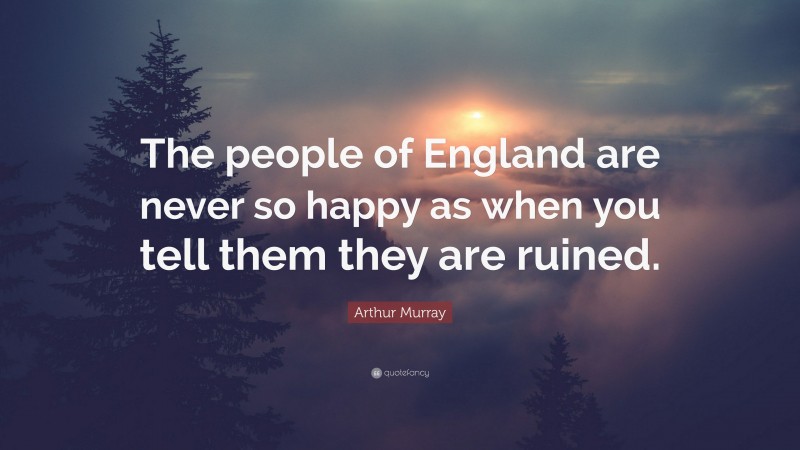Arthur Murray Quote: “The people of England are never so happy as when you tell them they are ruined.”