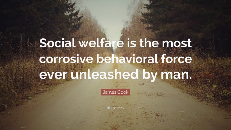 James Cook Quote: “Social welfare is the most corrosive behavioral force ever unleashed by man.”