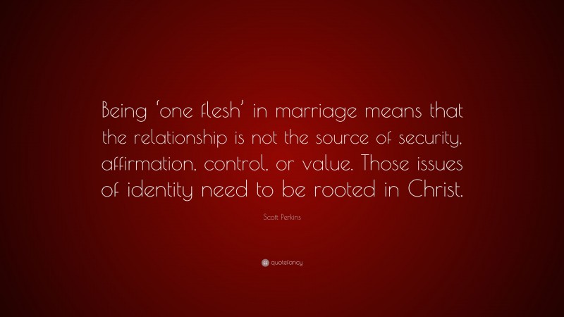 Scott Perkins Quote: “Being ‘one flesh’ in marriage means that the relationship is not the source of security, affirmation, control, or value. Those issues of identity need to be rooted in Christ.”