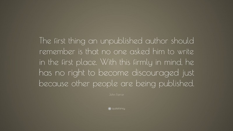 John Farrar Quote: “The first thing an unpublished author should remember is that no one asked him to write in the first place. With this firmly in mind, he has no right to become discouraged just because other people are being published.”