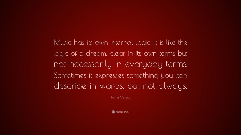 Tamas Vasary Quote: “Music has its own internal logic. It is like the logic of a dream, clear in its own terms but not necessarily in everyday terms. Sometimes it expresses something you can describe in words, but not always.”