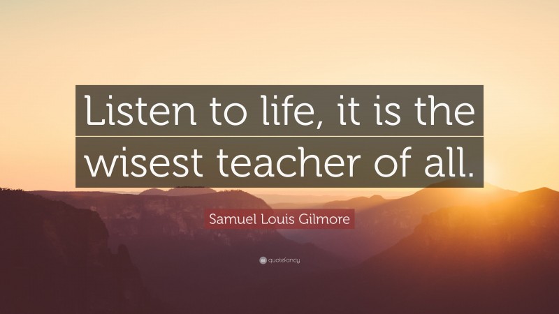 Samuel Louis Gilmore Quote: “Listen to life, it is the wisest teacher of all.”