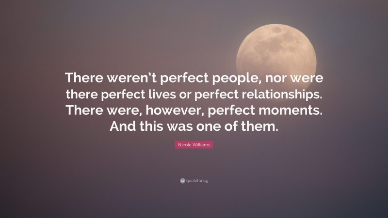 Nicole Williams Quote: “There weren’t perfect people, nor were there perfect lives or perfect relationships. There were, however, perfect moments. And this was one of them.”
