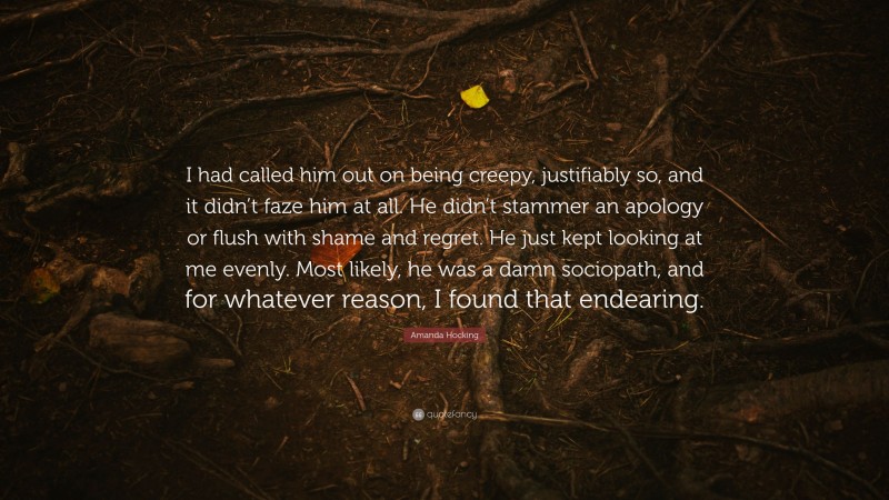 Amanda Hocking Quote: “I had called him out on being creepy, justifiably so, and it didn’t faze him at all. He didn’t stammer an apology or flush with shame and regret. He just kept looking at me evenly. Most likely, he was a damn sociopath, and for whatever reason, I found that endearing.”