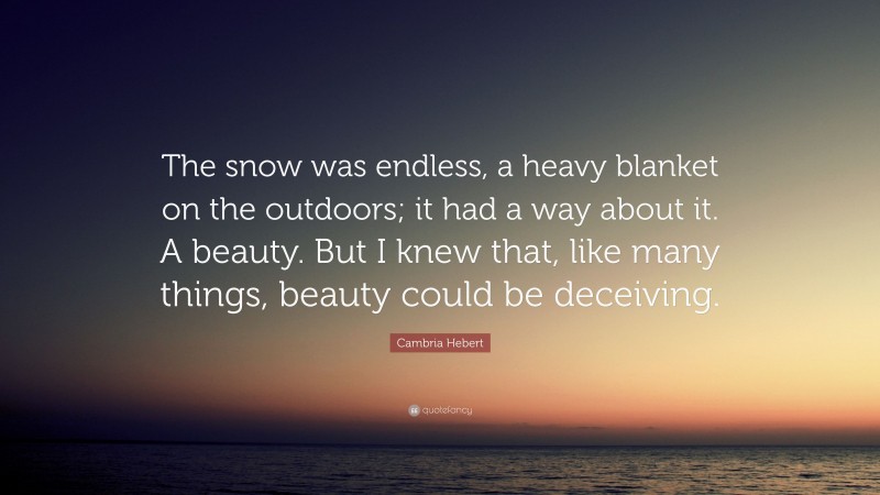 Cambria Hebert Quote: “The snow was endless, a heavy blanket on the outdoors; it had a way about it. A beauty. But I knew that, like many things, beauty could be deceiving.”