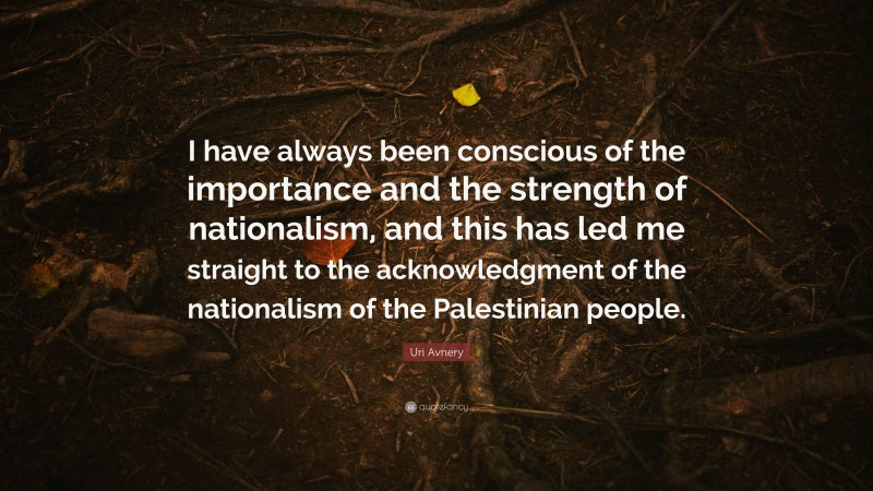 Uri Avnery Quote: “I have always been conscious of the importance and the strength of nationalism, and this has led me straight to the acknowledgment of the nationalism of the Palestinian people.”