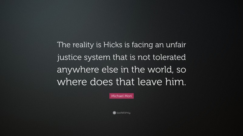 Michael Mori Quote: “The reality is Hicks is facing an unfair justice system that is not tolerated anywhere else in the world, so where does that leave him.”