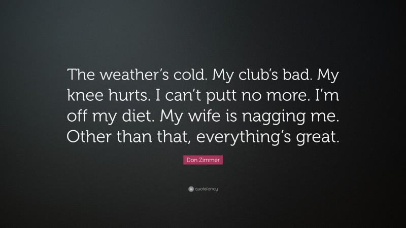 Don Zimmer Quote: “The weather’s cold. My club’s bad. My knee hurts. I can’t putt no more. I’m off my diet. My wife is nagging me. Other than that, everything’s great.”