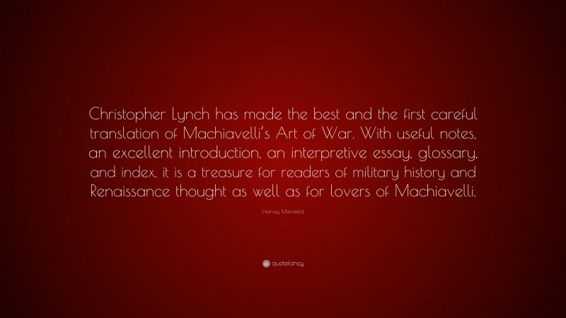 Harvey Mansfield Quote: “Christopher Lynch has made the best and the first careful translation of Machiavelli’s Art of War. With useful notes, an excellent introduction, an interpretive essay, glossary, and index, it is a treasure for readers of military history and Renaissance thought as well as for lovers of Machiavelli.”
