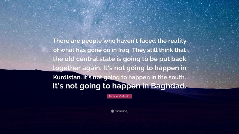 Peter W. Galbraith Quote: “There are people who haven’t faced the reality of what has gone on in Iraq. They still think that the old central state is going to be put back together again. It’s not going to happen in Kurdistan. It’s not going to happen in the south. It’s not going to happen in Baghdad.”