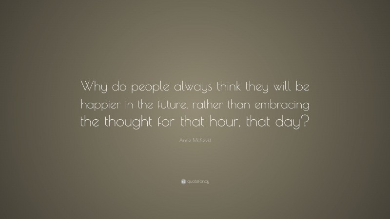 Anne McKevitt Quote: “Why do people always think they will be happier in the future, rather than embracing the thought for that hour, that day?”