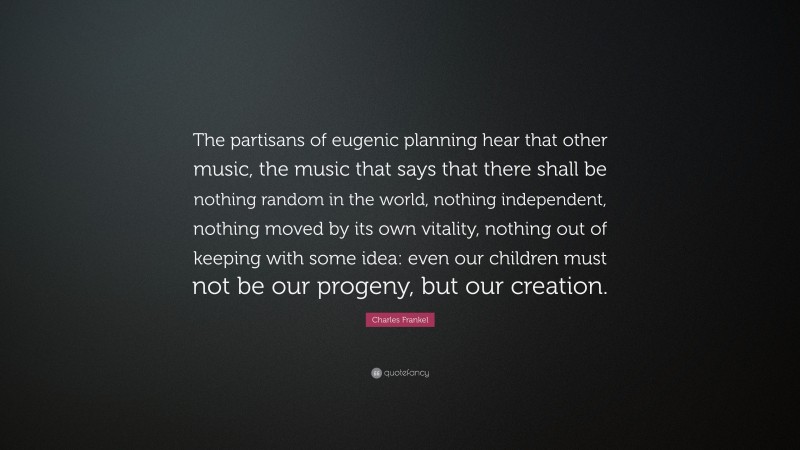 Charles Frankel Quote: “The partisans of eugenic planning hear that other music, the music that says that there shall be nothing random in the world, nothing independent, nothing moved by its own vitality, nothing out of keeping with some idea: even our children must not be our progeny, but our creation.”