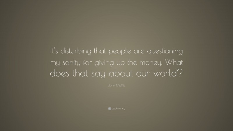 John Moffitt Quote: “It’s disturbing that people are questioning my sanity for giving up the money. What does that say about our world?”