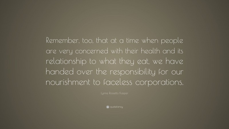 Lynne Rossetto Kasper Quote: “Remember, too, that at a time when people are very concerned with their health and its relationship to what they eat, we have handed over the responsibility for our nourishment to faceless corporations.”
