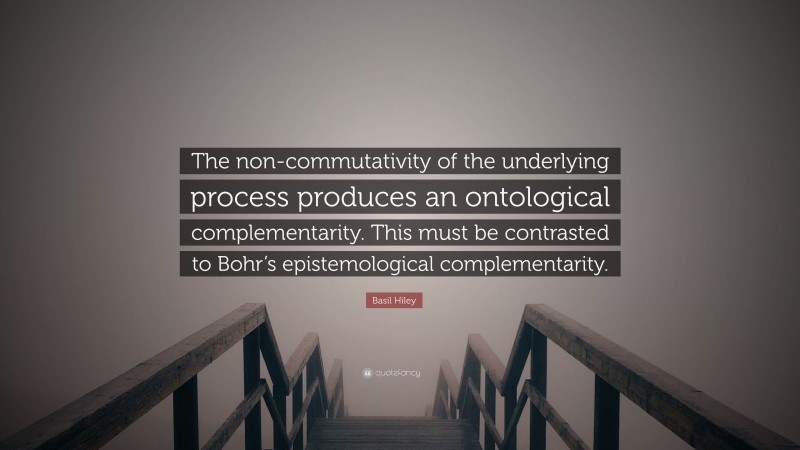 Basil Hiley Quote: “The non-commutativity of the underlying process produces an ontological complementarity. This must be contrasted to Bohr’s epistemological complementarity.”