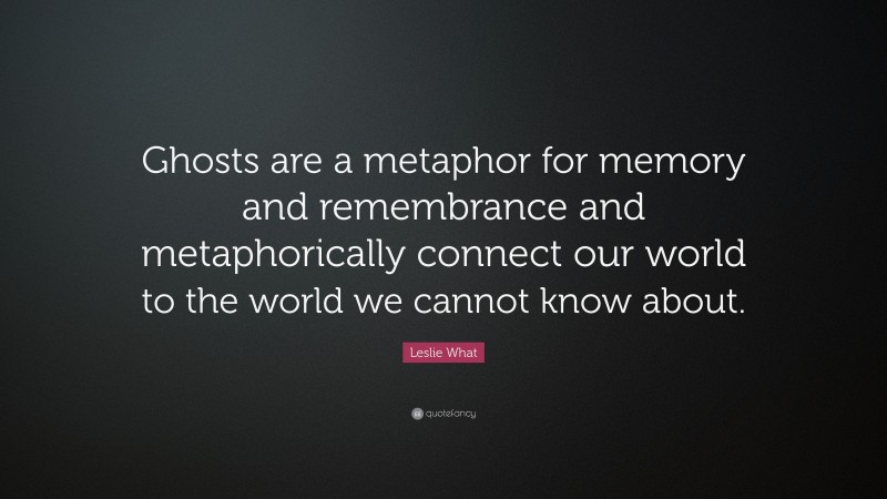 Leslie What Quote: “Ghosts are a metaphor for memory and remembrance and metaphorically connect our world to the world we cannot know about.”