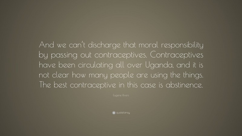 Eugene Rivers Quote: “And we can’t discharge that moral responsibility by passing out contraceptives. Contraceptives have been circulating all over Uganda, and it is not clear how many people are using the things. The best contraceptive in this case is abstinence.”