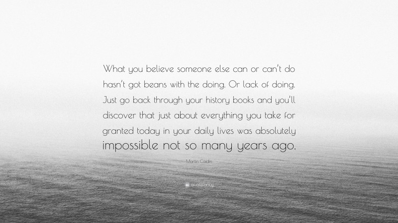 Martin Caidin Quote: “What you believe someone else can or can’t do hasn’t got beans with the doing. Or lack of doing. Just go back through your history books and you’ll discover that just about everything you take for granted today in your daily lives was absolutely impossible not so many years ago.”