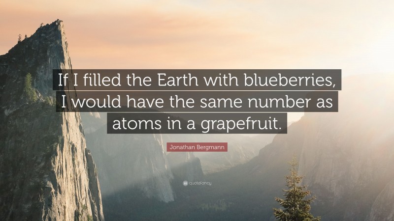 Jonathan Bergmann Quote: “If I filled the Earth with blueberries, I would have the same number as atoms in a grapefruit.”