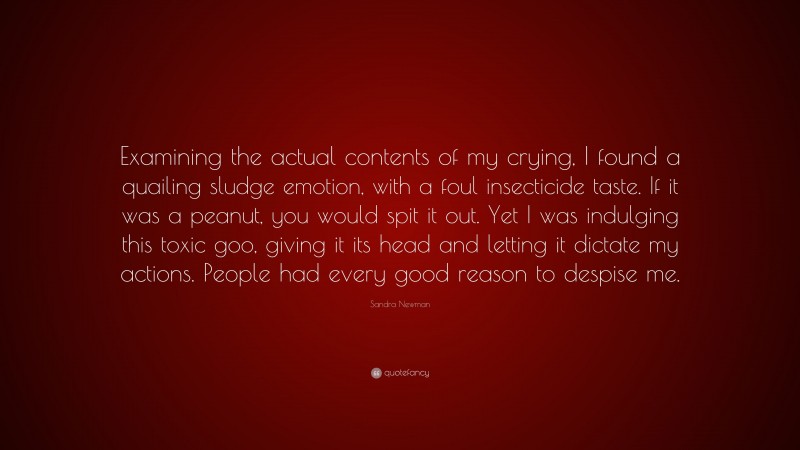 Sandra Newman Quote: “Examining the actual contents of my crying, I found a quailing sludge emotion, with a foul insecticide taste. If it was a peanut, you would spit it out. Yet I was indulging this toxic goo, giving it its head and letting it dictate my actions. People had every good reason to despise me.”