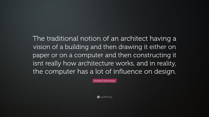 Michael Hansmeyer Quote: “The traditional notion of an architect having a vision of a building and then drawing it either on paper or on a computer and then constructing it isnt really how architecture works, and in reality, the computer has a lot of influence on design.”