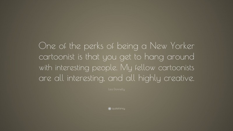 Liza Donnelly Quote: “One of the perks of being a New Yorker cartoonist is that you get to hang around with interesting people. My fellow cartoonists are all interesting, and all highly creative.”
