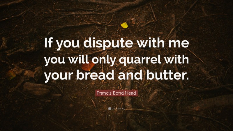 Francis Bond Head Quote: “If you dispute with me you will only quarrel with your bread and butter.”