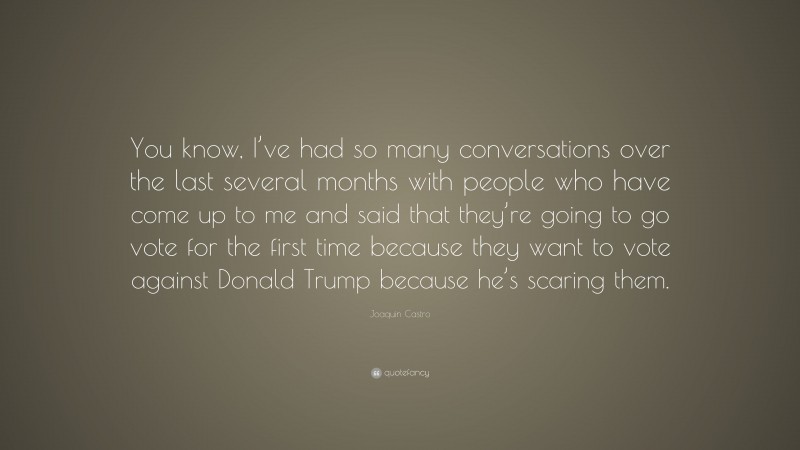 Joaquin Castro Quote: “You know, I’ve had so many conversations over the last several months with people who have come up to me and said that they’re going to go vote for the first time because they want to vote against Donald Trump because he’s scaring them.”