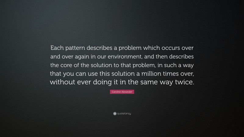 Caroline Alexander Quote: “Each pattern describes a problem which occurs over and over again in our environment, and then describes the core of the solution to that problem, in such a way that you can use this solution a million times over, without ever doing it in the same way twice.”