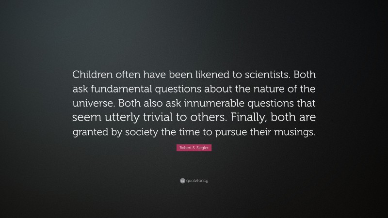 Robert S. Siegler Quote: “Children often have been likened to scientists. Both ask fundamental questions about the nature of the universe. Both also ask innumerable questions that seem utterly trivial to others. Finally, both are granted by society the time to pursue their musings.”