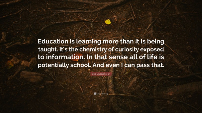 Bob Guccione, Jr. Quote: “Education is learning more than it is being taught. It’s the chemistry of curiosity exposed to information. In that sense all of life is potentially school. And even I can pass that.”