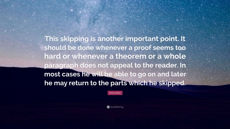 Emil Artin Quote: “This skipping is another important point. It should be done whenever a proof seems too hard or whenever a theorem or a whole paragraph does not appeal to the reader. In most cases he will be able to go on and later he may return to the parts which he skipped.”