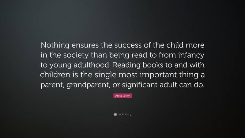 Anita Silvey Quote: “Nothing ensures the success of the child more in the society than being read to from infancy to young adulthood. Reading books to and with children is the single most important thing a parent, grandparent, or significant adult can do.”
