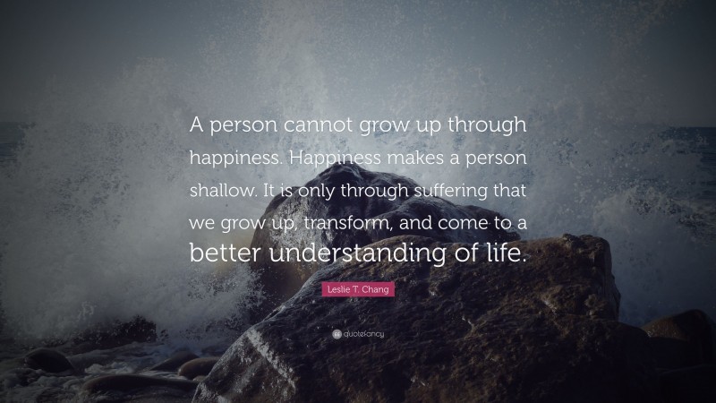 Leslie T. Chang Quote: “A person cannot grow up through happiness. Happiness makes a person shallow. It is only through suffering that we grow up, transform, and come to a better understanding of life.”