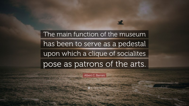 Albert C. Barnes Quote: “The main function of the museum has been to serve as a pedestal upon which a clique of socialites pose as patrons of the arts.”