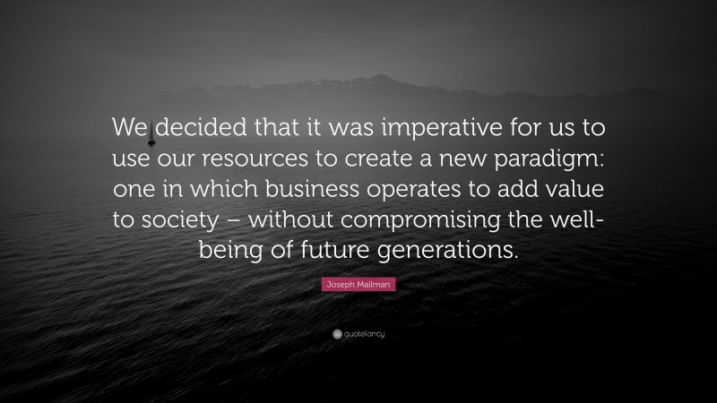 Joseph Mailman Quote: “We decided that it was imperative for us to use our resources to create a new paradigm: one in which business operates to add value to society – without compromising the well-being of future generations.”