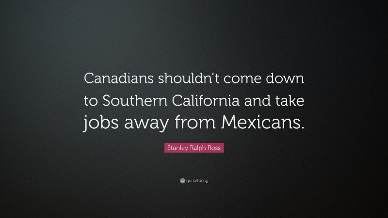 Stanley Ralph Ross Quote: “Canadians shouldn’t come down to Southern California and take jobs away from Mexicans.”