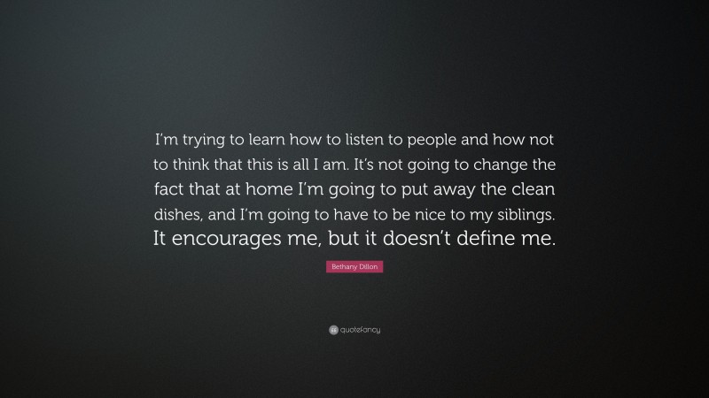 Bethany Dillon Quote: “I’m trying to learn how to listen to people and how not to think that this is all I am. It’s not going to change the fact that at home I’m going to put away the clean dishes, and I’m going to have to be nice to my siblings. It encourages me, but it doesn’t define me.”