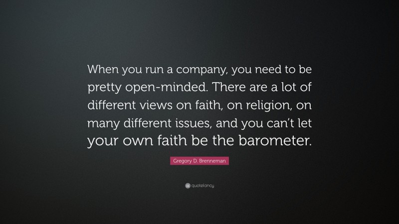 Gregory D. Brenneman Quote: “When you run a company, you need to be pretty open-minded. There are a lot of different views on faith, on religion, on many different issues, and you can’t let your own faith be the barometer.”