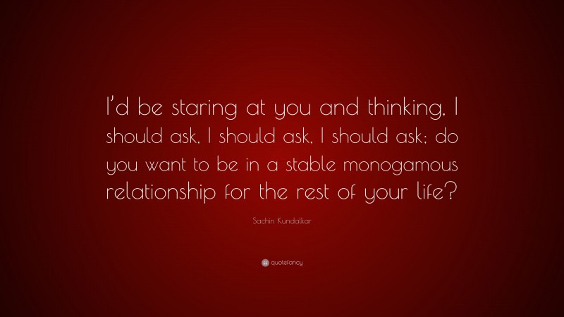 Sachin Kundalkar Quote: “I’d be staring at you and thinking, I should ask, I should ask, I should ask; do you want to be in a stable monogamous relationship for the rest of your life?”