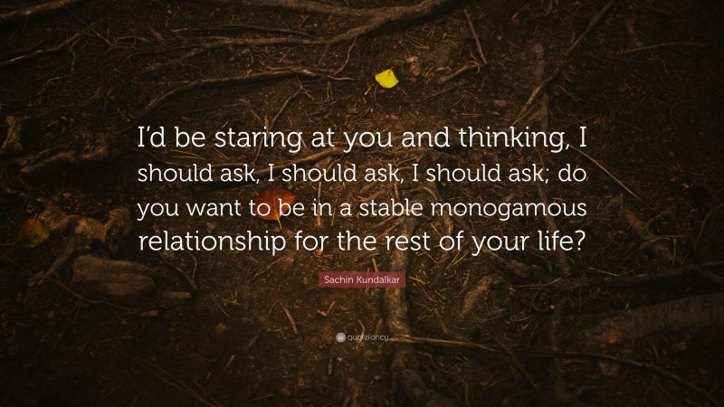Sachin Kundalkar Quote: “I’d be staring at you and thinking, I should ask, I should ask, I should ask; do you want to be in a stable monogamous relationship for the rest of your life?”