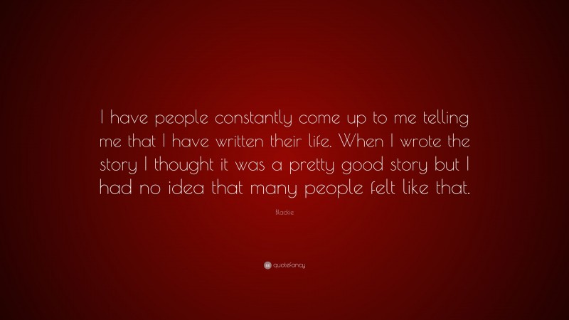 Blackie Quote: “I have people constantly come up to me telling me that I have written their life. When I wrote the story I thought it was a pretty good story but I had no idea that many people felt like that.”