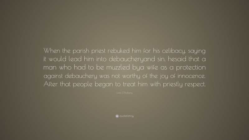 Liam O'Flaherty Quote: “When the parish priest rebuked him for his celibacy, saying it would lead him into debaucheryand sin, hesaid that a man who had to be muzzled bya wife as a protection against debauchery was not worthy of the joy of innocence. After that people began to treat him with priestly respect.”
