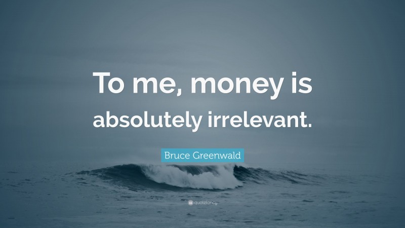 Bruce Greenwald Quote: “To me, money is absolutely irrelevant.”